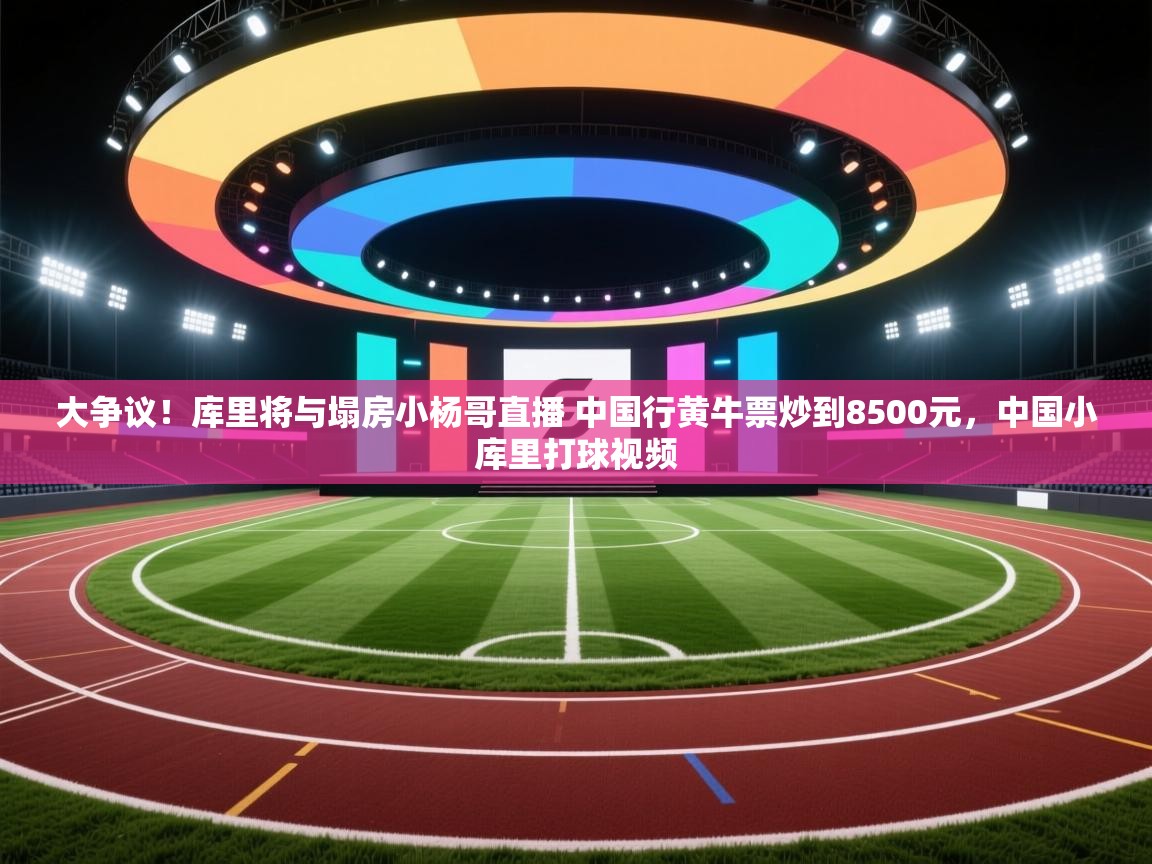 大争议!库里将与塌房小杨哥直播 中国行黄牛票炒到8500元,中国小库里打球视频