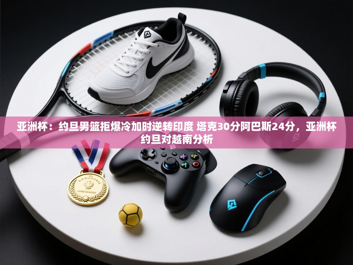 亚洲杯:约旦男篮拒爆冷加时逆转印度 塔克30分阿巴斯24分,亚洲杯约旦对越南分析