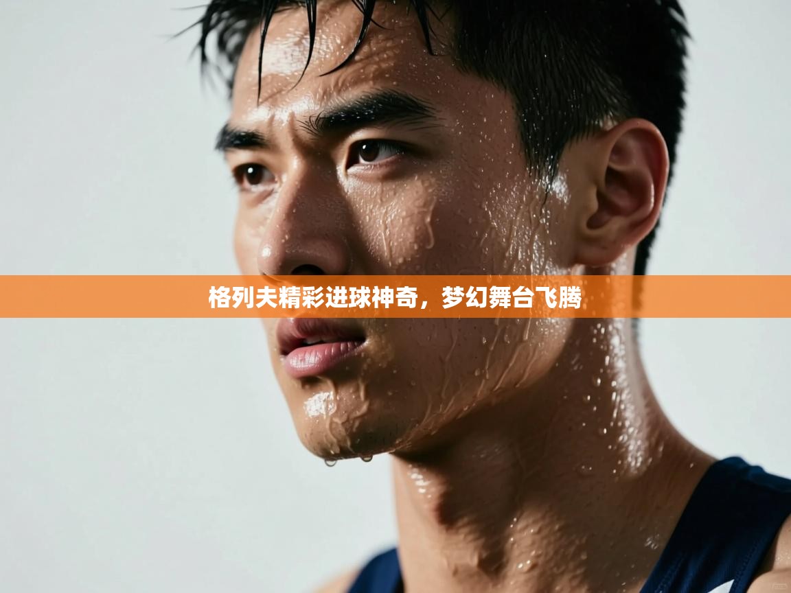 格列夫精彩进球神奇，梦幻舞台飞腾